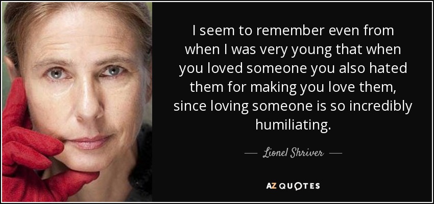 I seem to remember even from when I was very young that when you loved someone you also hated them for making you love them, since loving someone is so incredibly humiliating. - Lionel Shriver