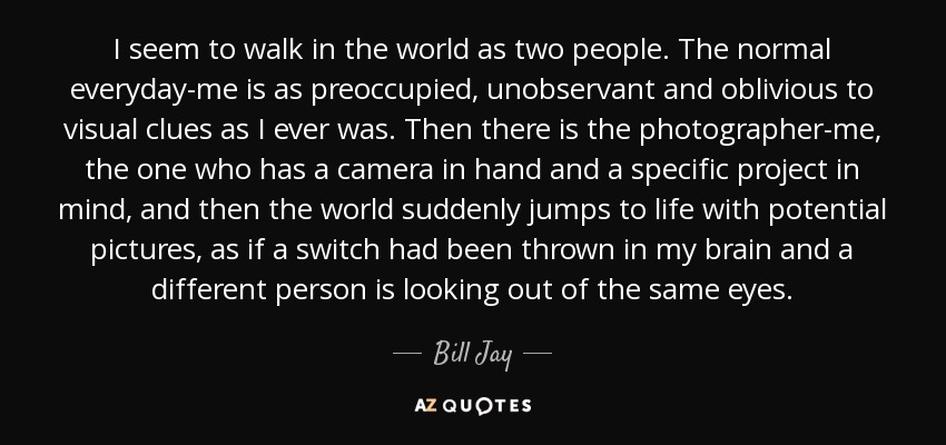 I seem to walk in the world as two people. The normal everyday-me is as preoccupied, unobservant and oblivious to visual clues as I ever was. Then there is the photographer-me, the one who has a camera in hand and a specific project in mind, and then the world suddenly jumps to life with potential pictures, as if a switch had been thrown in my brain and a different person is looking out of the same eyes. - Bill Jay