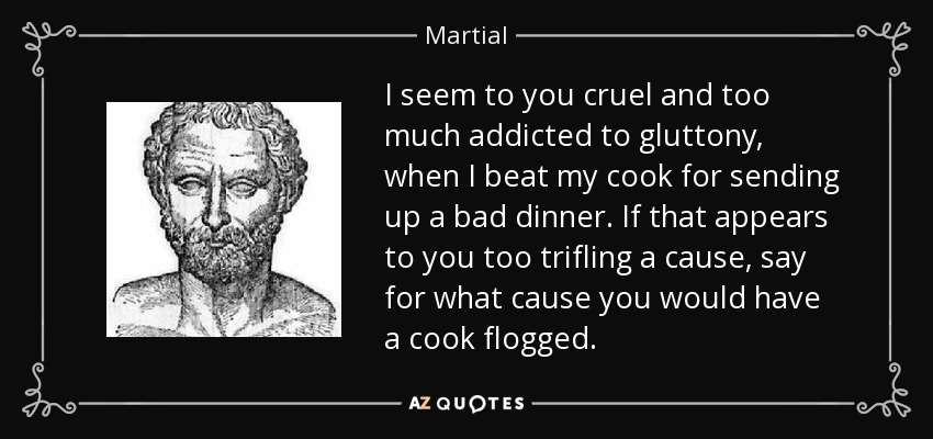 I seem to you cruel and too much addicted to gluttony, when I beat my cook for sending up a bad dinner. If that appears to you too trifling a cause, say for what cause you would have a cook flogged. - Martial