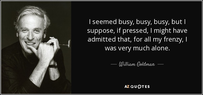 I seemed busy, busy, busy, but I suppose, if pressed, I might have admitted that, for all my frenzy, I was very much alone. - William Goldman