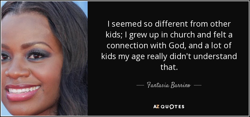 I seemed so different from other kids; I grew up in church and felt a connection with God, and a lot of kids my age really didn't understand that. - Fantasia Barrino