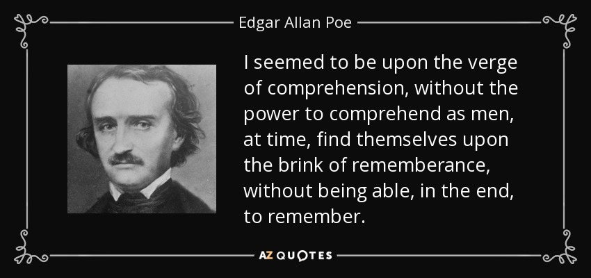 I seemed to be upon the verge of comprehension, without the power to comprehend as men, at time, find themselves upon the brink of rememberance, without being able, in the end, to remember. - Edgar Allan Poe