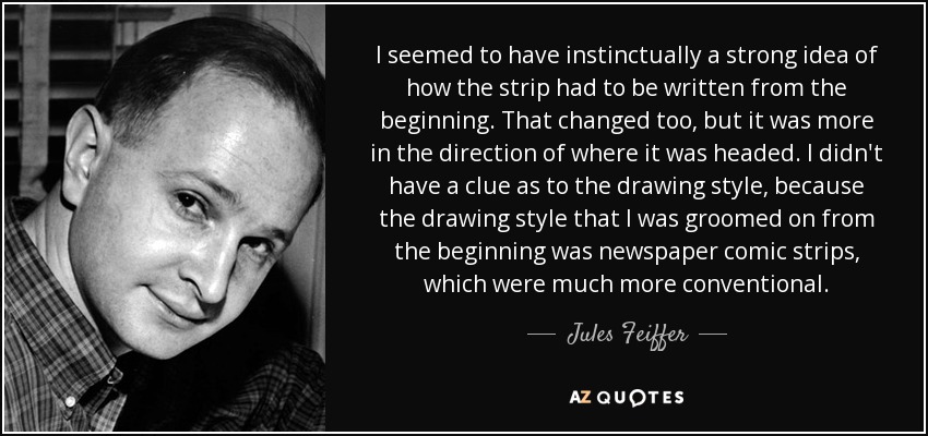 I seemed to have instinctually a strong idea of how the strip had to be written from the beginning. That changed too, but it was more in the direction of where it was headed. I didn't have a clue as to the drawing style, because the drawing style that I was groomed on from the beginning was newspaper comic strips, which were much more conventional. - Jules Feiffer