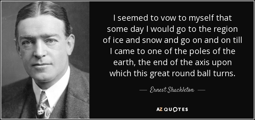 I seemed to vow to myself that some day I would go to the region of ice and snow and go on and on till I came to one of the poles of the earth, the end of the axis upon which this great round ball turns. - Ernest Shackleton