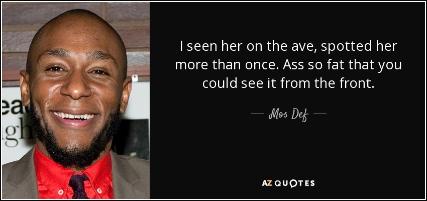 I seen her on the ave, spotted her more than once. Ass so fat that you could see it from the front. - Mos Def