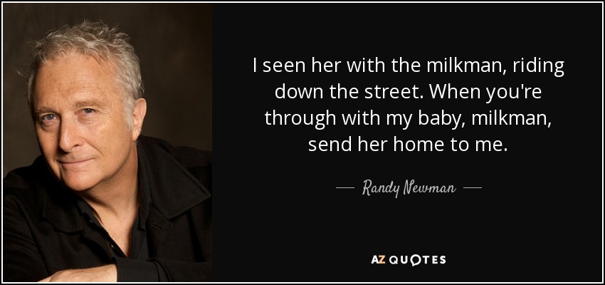 I seen her with the milkman, riding down the street. When you're through with my baby, milkman, send her home to me. - Randy Newman