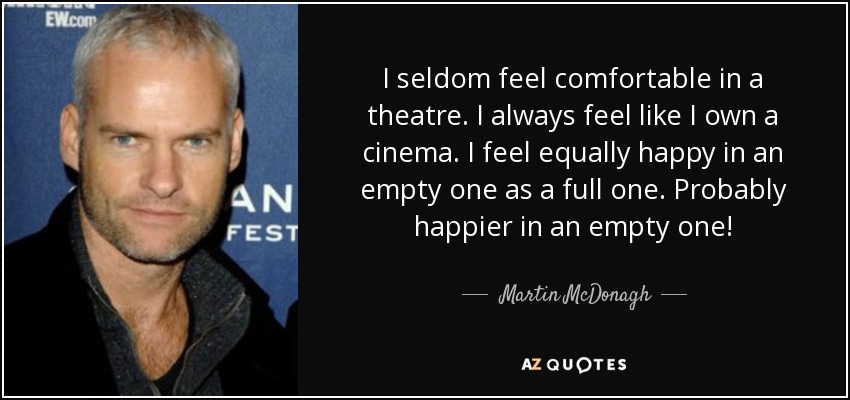 I seldom feel comfortable in a theatre. I always feel like I own a cinema. I feel equally happy in an empty one as a full one. Probably happier in an empty one! - Martin McDonagh