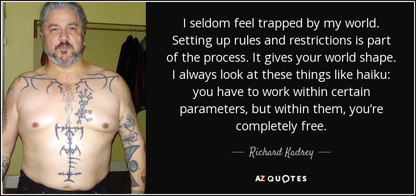 I seldom feel trapped by my world. Setting up rules and restrictions is part of the process. It gives your world shape. I always look at these things like haiku: you have to work within certain parameters, but within them, you’re completely free. - Richard Kadrey