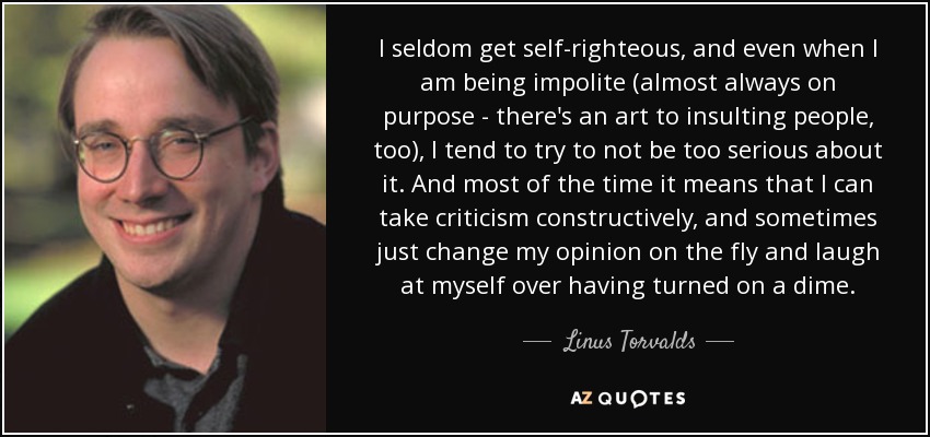 I seldom get self-righteous, and even when I am being impolite (almost always on purpose - there's an art to insulting people, too), I tend to try to not be too serious about it. And most of the time it means that I can take criticism constructively, and sometimes just change my opinion on the fly and laugh at myself over having turned on a dime. - Linus Torvalds