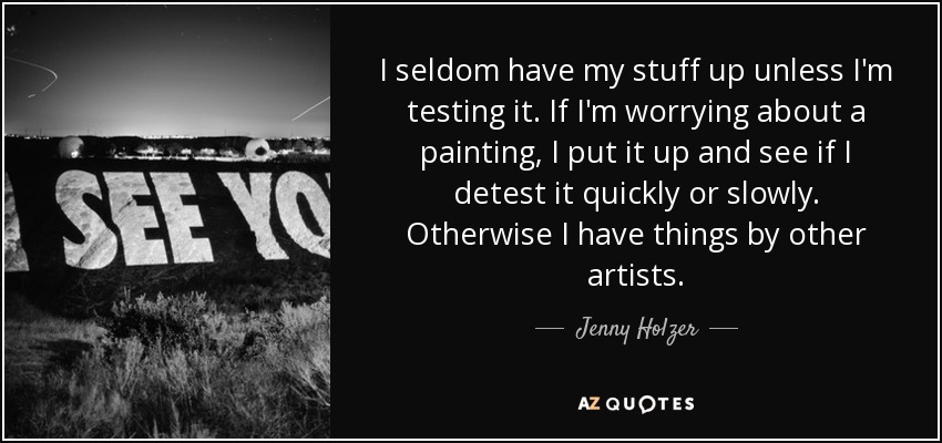 I seldom have my stuff up unless I'm testing it. If I'm worrying about a painting, I put it up and see if I detest it quickly or slowly. Otherwise I have things by other artists. - Jenny Holzer