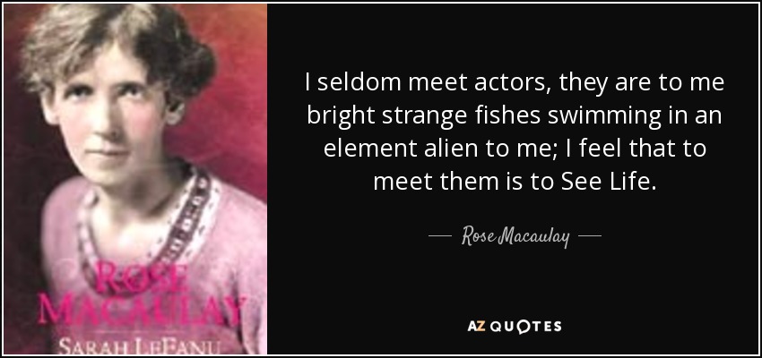 I seldom meet actors, they are to me bright strange fishes swimming in an element alien to me; I feel that to meet them is to See Life. - Rose Macaulay