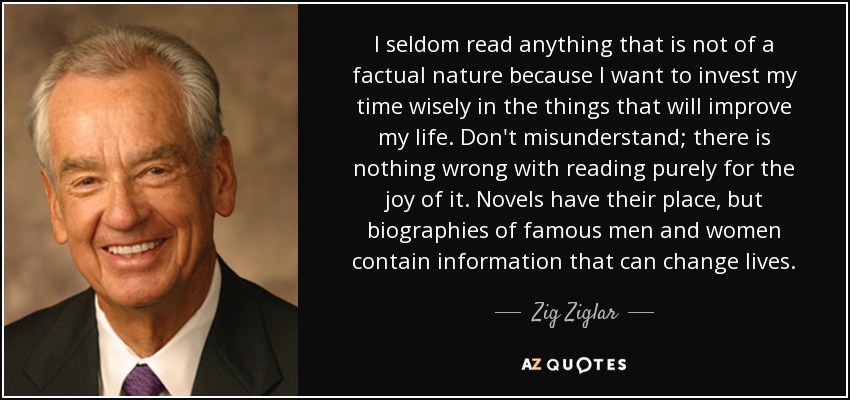 I seldom read anything that is not of a factual nature because I want to invest my time wisely in the things that will improve my life. Don't misunderstand; there is nothing wrong with reading purely for the joy of it. Novels have their place, but biographies of famous men and women contain information that can change lives. - Zig Ziglar