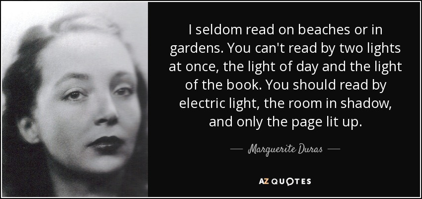 I seldom read on beaches or in gardens. You can't read by two lights at once, the light of day and the light of the book. You should read by electric light, the room in shadow, and only the page lit up. - Marguerite Duras