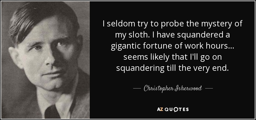 I seldom try to probe the mystery of my sloth. I have squandered a gigantic fortune of work hours... seems likely that I'll go on squandering till the very end. - Christopher Isherwood