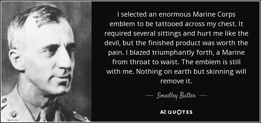 I selected an enormous Marine Corps emblem to be tattooed across my chest. It required several sittings and hurt me like the devil, but the finished product was worth the pain. I blazed triumphantly forth, a Marine from throat to waist. The emblem is still with me. Nothing on earth but skinning will remove it. - Smedley Butler