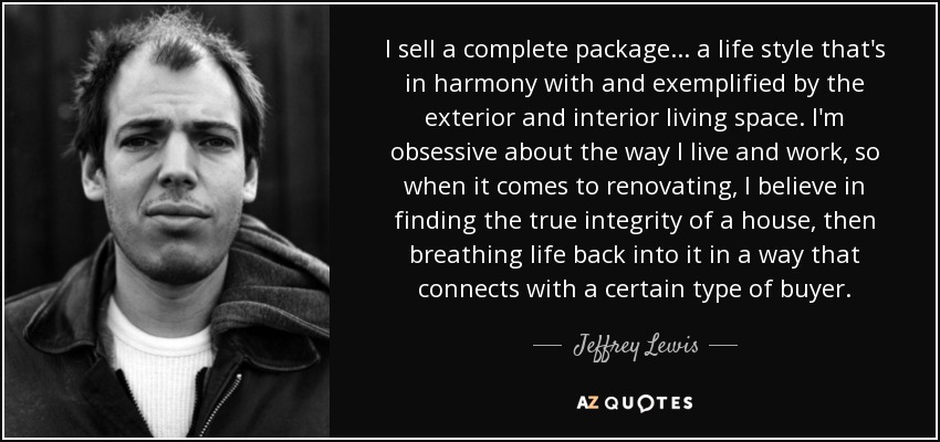 I sell a complete package... a life style that's in harmony with and exemplified by the exterior and interior living space. I'm obsessive about the way I live and work, so when it comes to renovating, I believe in finding the true integrity of a house, then breathing life back into it in a way that connects with a certain type of buyer. - Jeffrey Lewis