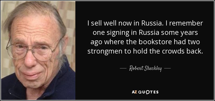 I sell well now in Russia. I remember one signing in Russia some years ago where the bookstore had two strongmen to hold the crowds back. - Robert Sheckley