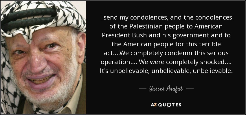 I send my condolences, and the condolences of the Palestinian people to American President Bush and his government and to the American people for this terrible act....We completely condemn this serious operation.... We were completely shocked.... It's unbelievable, unbelievable, unbelievable. - Yasser Arafat