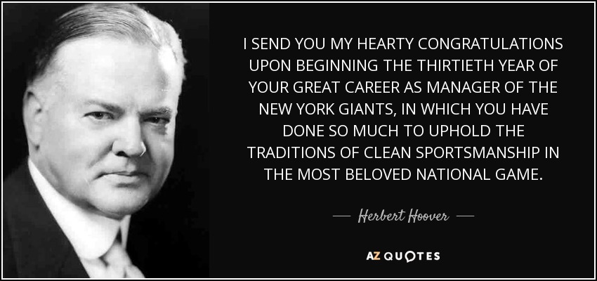I SEND YOU MY HEARTY CONGRATULATIONS UPON BEGINNING THE THIRTIETH YEAR OF YOUR GREAT CAREER AS MANAGER OF THE NEW YORK GIANTS, IN WHICH YOU HAVE DONE SO MUCH TO UPHOLD THE TRADITIONS OF CLEAN SPORTSMANSHIP IN THE MOST BELOVED NATIONAL GAME. - Herbert Hoover