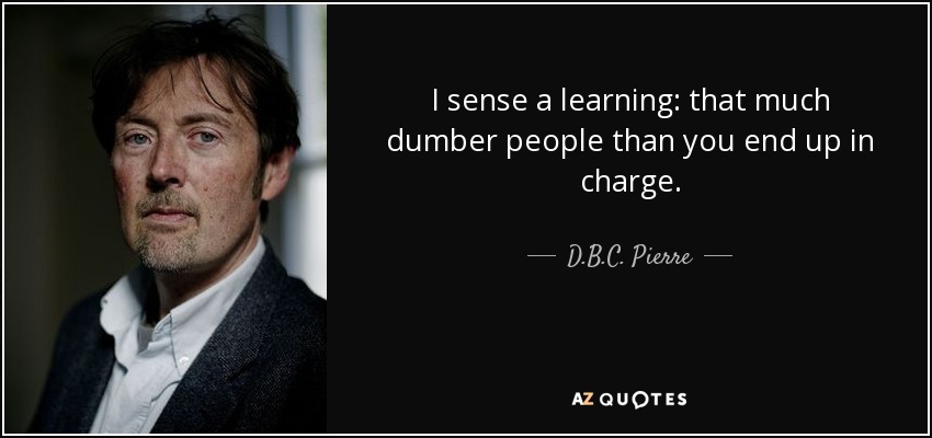 I sense a learning: that much dumber people than you end up in charge. - D.B.C. Pierre