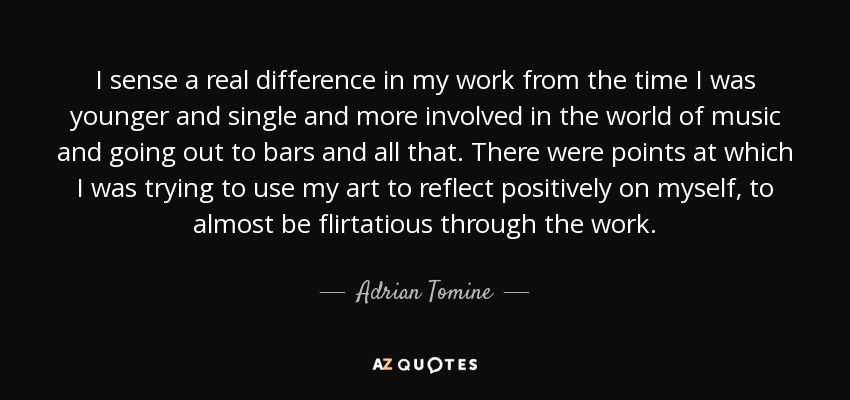 I sense a real difference in my work from the time I was younger and single and more involved in the world of music and going out to bars and all that. There were points at which I was trying to use my art to reflect positively on myself, to almost be flirtatious through the work. - Adrian Tomine