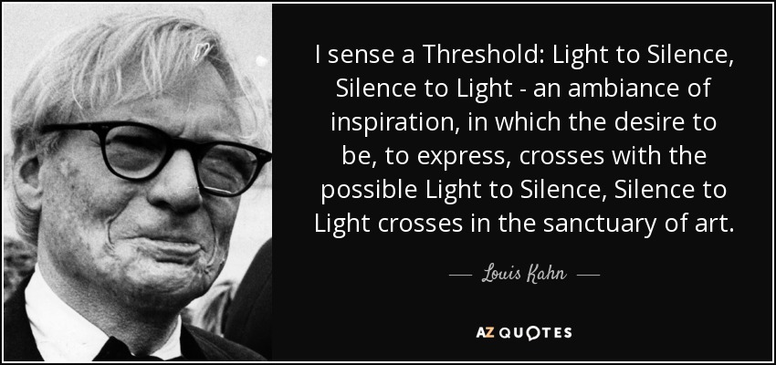 I sense a Threshold: Light to Silence, Silence to Light - an ambiance of inspiration, in which the desire to be, to express, crosses with the possible Light to Silence, Silence to Light crosses in the sanctuary of art. - Louis Kahn