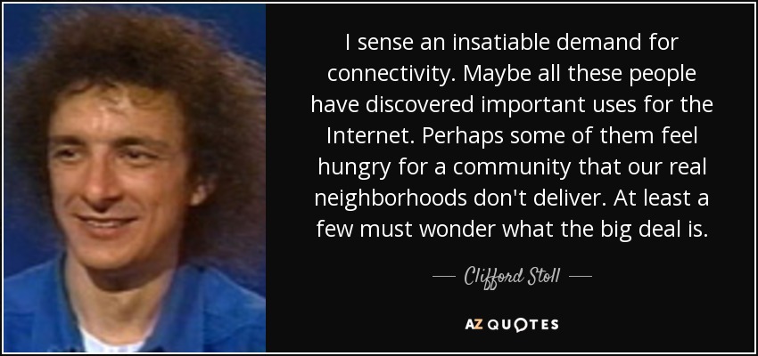 I sense an insatiable demand for connectivity. Maybe all these people have discovered important uses for the Internet. Perhaps some of them feel hungry for a community that our real neighborhoods don't deliver. At least a few must wonder what the big deal is. - Clifford Stoll