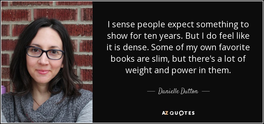 I sense people expect something to show for ten years. But I do feel like it is dense. Some of my own favorite books are slim, but there's a lot of weight and power in them. - Danielle Dutton