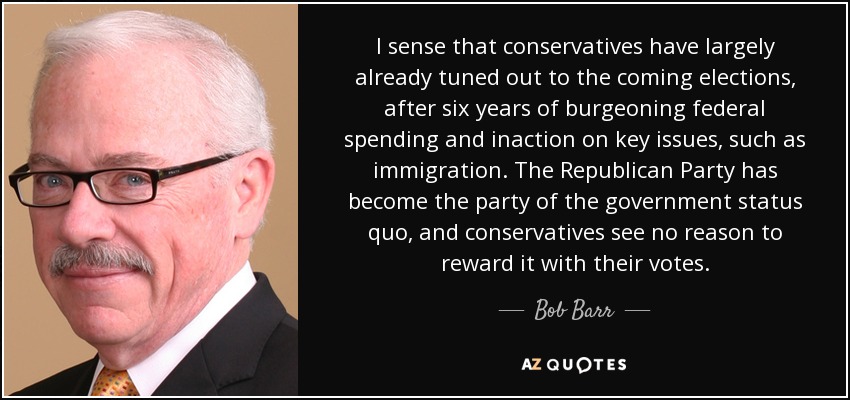 I sense that conservatives have largely already tuned out to the coming elections, after six years of burgeoning federal spending and inaction on key issues, such as immigration. The Republican Party has become the party of the government status quo, and conservatives see no reason to reward it with their votes. - Bob Barr