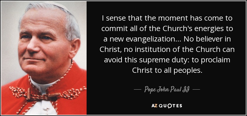 I sense that the moment has come to commit all of the Church's energies to a new evangelization... No believer in Christ, no institution of the Church can avoid this supreme duty: to proclaim Christ to all peoples. - Pope John Paul II