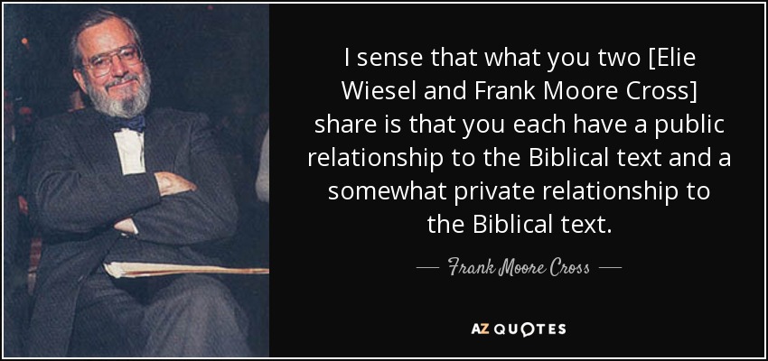 I sense that what you two [Elie Wiesel and Frank Moore Cross] share is that you each have a public relationship to the Biblical text and a somewhat private relationship to the Biblical text. - Frank Moore Cross