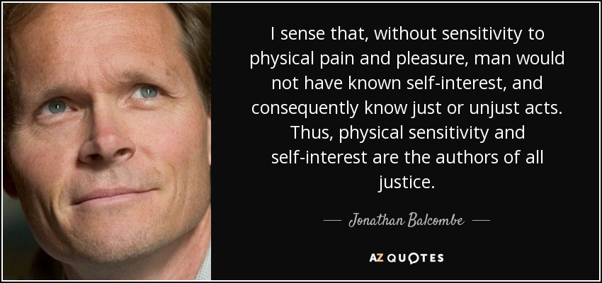 I sense that, without sensitivity to physical pain and pleasure, man would not have known self-interest, and consequently know just or unjust acts. Thus, physical sensitivity and self-interest are the authors of all justice. - Jonathan Balcombe