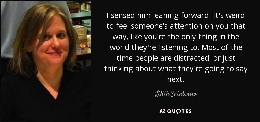 I sensed him leaning forward. It's weird to feel someone's attention on you that way, like you're the only thing in the world they're listening to. Most of the time people are distracted, or just thinking about what they're going to say next. - Lilith Saintcrow