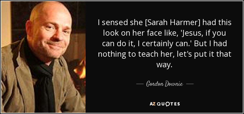 I sensed she [Sarah Harmer] had this look on her face like, 'Jesus, if you can do it, I certainly can.' But I had nothing to teach her, let's put it that way. - Gordon Downie