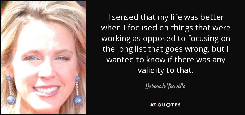 I sensed that my life was better when I focused on things that were working as opposed to focusing on the long list that goes wrong, but I wanted to know if there was any validity to that. - Deborah Norville
