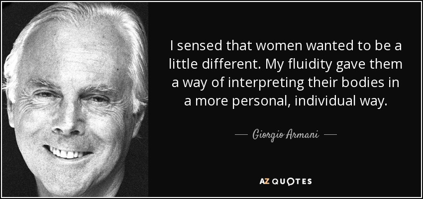 I sensed that women wanted to be a little different. My fluidity gave them a way of interpreting their bodies in a more personal, individual way. - Giorgio Armani