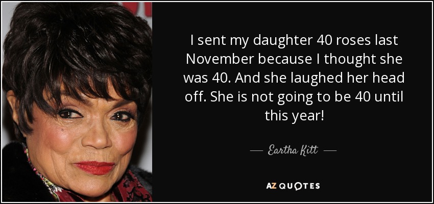 I sent my daughter 40 roses last November because I thought she was 40. And she laughed her head off. She is not going to be 40 until this year! - Eartha Kitt