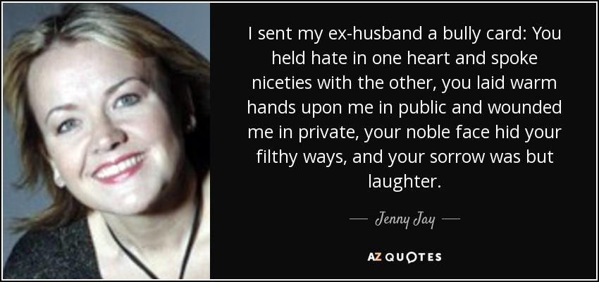 I sent my ex-husband a bully card: You held hate in one heart and spoke niceties with the other, you laid warm hands upon me in public and wounded me in private, your noble face hid your filthy ways, and your sorrow was but laughter. - Jenny Jay