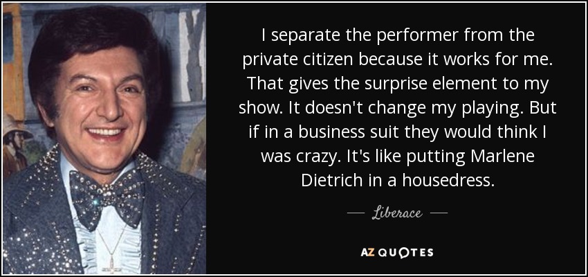 I separate the performer from the private citizen because it works for me. That gives the surprise element to my show. It doesn't change my playing. But if in a business suit they would think I was crazy. It's like putting Marlene Dietrich in a housedress. - Liberace