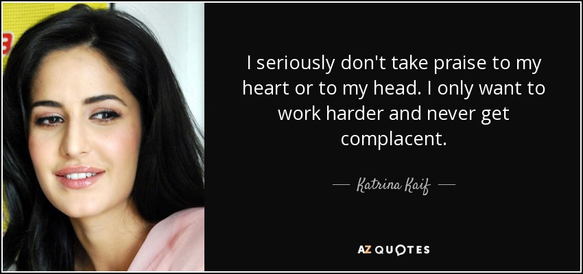 I seriously don't take praise to my heart or to my head. I only want to work harder and never get complacent. - Katrina Kaif