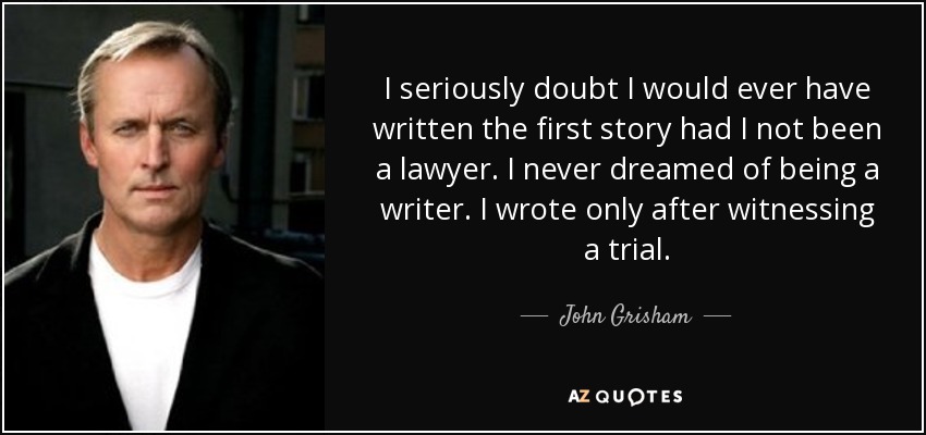 I seriously doubt I would ever have written the first story had I not been a lawyer. I never dreamed of being a writer. I wrote only after witnessing a trial. - John Grisham