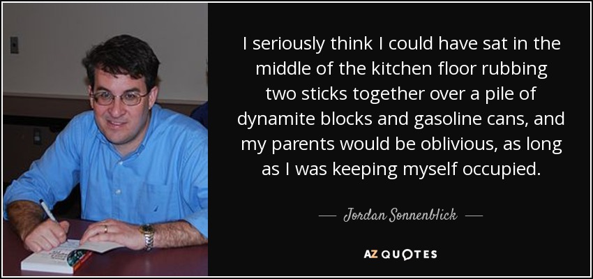 I seriously think I could have sat in the middle of the kitchen floor rubbing two sticks together over a pile of dynamite blocks and gasoline cans, and my parents would be oblivious, as long as I was keeping myself occupied. - Jordan Sonnenblick