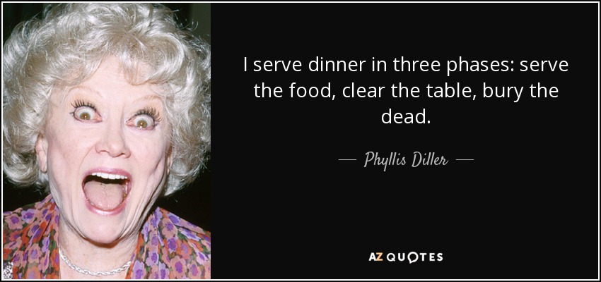 I serve dinner in three phases: serve the food, clear the table, bury the dead. - Phyllis Diller