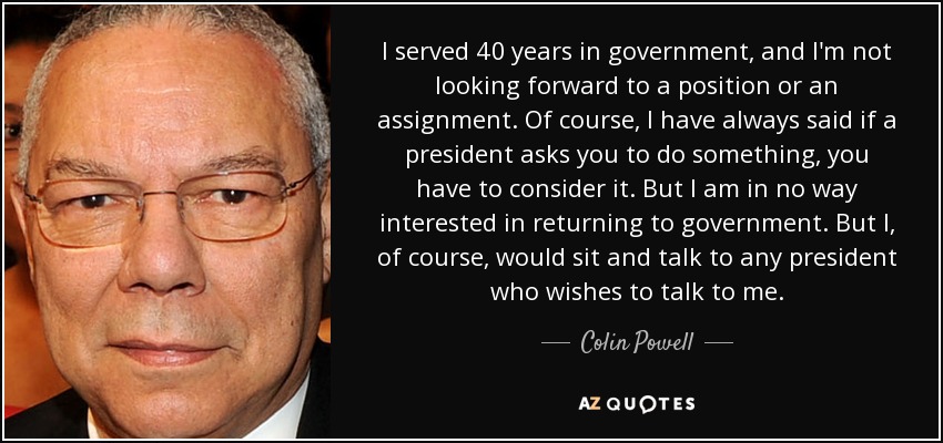 I served 40 years in government, and I'm not looking forward to a position or an assignment. Of course, I have always said if a president asks you to do something, you have to consider it. But I am in no way interested in returning to government. But I, of course, would sit and talk to any president who wishes to talk to me. - Colin Powell