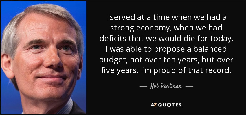 I served at a time when we had a strong economy, when we had deficits that we would die for today. I was able to propose a balanced budget, not over ten years, but over five years. I'm proud of that record. - Rob Portman