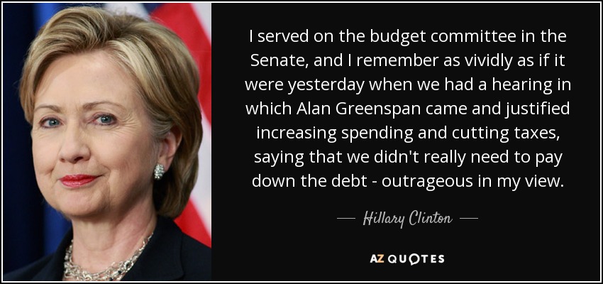 I served on the budget committee in the Senate, and I remember as vividly as if it were yesterday when we had a hearing in which Alan Greenspan came and justified increasing spending and cutting taxes, saying that we didn't really need to pay down the debt - outrageous in my view. - Hillary Clinton