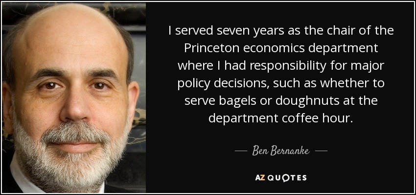 I served seven years as the chair of the Princeton economics department where I had responsibility for major policy decisions, such as whether to serve bagels or doughnuts at the department coffee hour. - Ben Bernanke