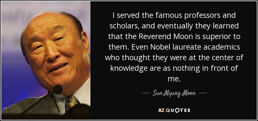 I served the famous professors and scholars, and eventually they learned that the Reverend Moon is superior to them. Even Nobel laureate academics who thought they were at the center of knowledge are as nothing in front of me. - Sun Myung Moon