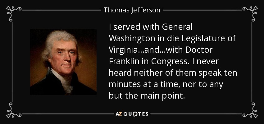 I served with General Washington in die Legislature of Virginia...and...with Doctor Franklin in Congress. I never heard neither of them speak ten minutes at a time, nor to any but the main point. - Thomas Jefferson