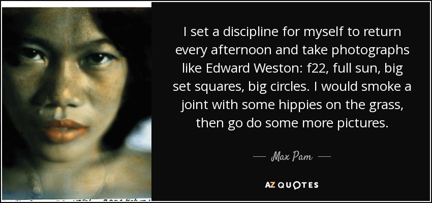 I set a discipline for myself to return every afternoon and take photographs like Edward Weston: f22, full sun, big set squares, big circles. I would smoke a joint with some hippies on the grass, then go do some more pictures. - Max Pam